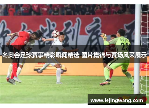 冬奥会足球赛事精彩瞬间精选 图片集锦与赛场风采展示