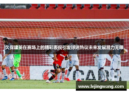 久保建英在赛场上的精彩表现引发球迷热议未来发展潜力无限